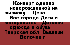 Конверт-одеяло новорожденной на выписку. › Цена ­ 1 500 - Все города Дети и материнство » Детская одежда и обувь   . Тверская обл.,Вышний Волочек г.